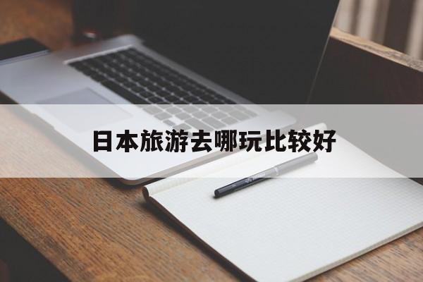 日本旅游去哪玩比较好(日本旅游去哪玩比较好一点)