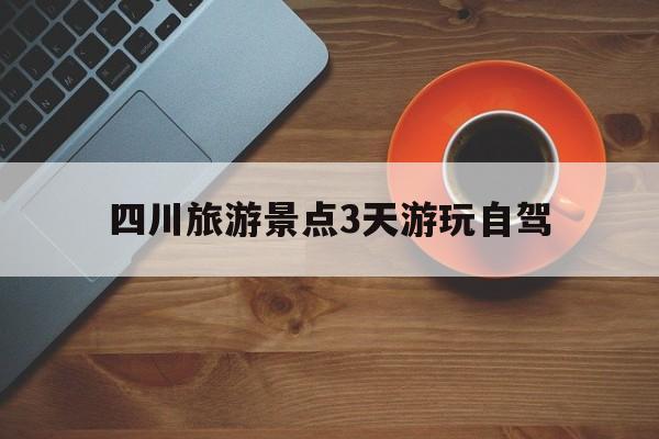 四川旅游景点3天游玩自驾(四川3天自驾旅游景点推荐表)