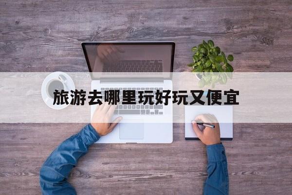 旅游去哪里玩好玩又便宜(旅游去哪里玩好玩又便宜的地方)
